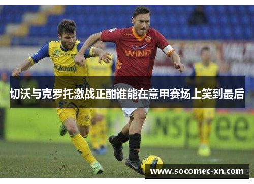 切沃与克罗托激战正酣谁能在意甲赛场上笑到最后