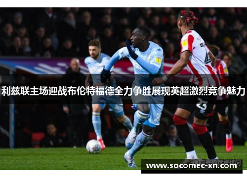 利兹联主场迎战布伦特福德全力争胜展现英超激烈竞争魅力