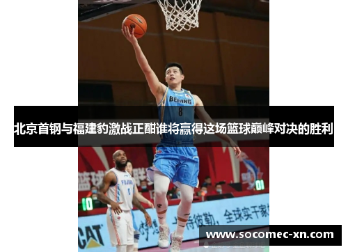 北京首钢与福建豹激战正酣谁将赢得这场篮球巅峰对决的胜利