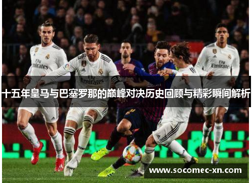 十五年皇马与巴塞罗那的巅峰对决历史回顾与精彩瞬间解析