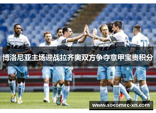 博洛尼亚主场迎战拉齐奥双方争夺意甲宝贵积分
