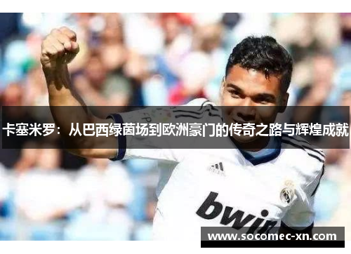 卡塞米罗：从巴西绿茵场到欧洲豪门的传奇之路与辉煌成就