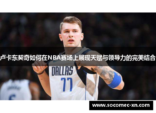 卢卡东契奇如何在NBA赛场上展现天赋与领导力的完美结合