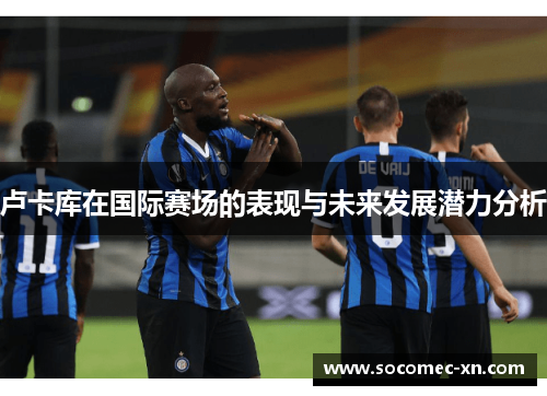 卢卡库在国际赛场的表现与未来发展潜力分析