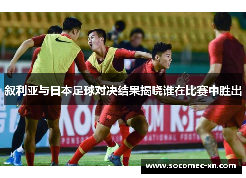叙利亚与日本足球对决结果揭晓谁在比赛中胜出
