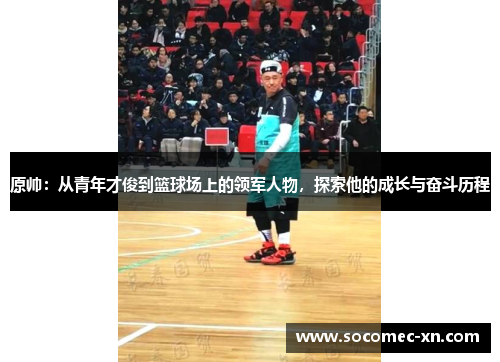 原帅：从青年才俊到篮球场上的领军人物，探索他的成长与奋斗历程