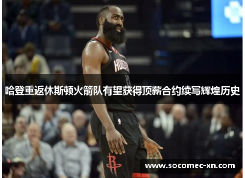 哈登重返休斯顿火箭队有望获得顶薪合约续写辉煌历史