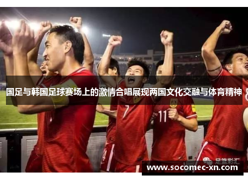 国足与韩国足球赛场上的激情合唱展现两国文化交融与体育精神
