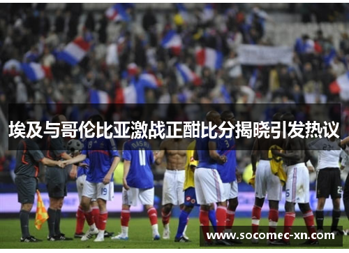 埃及与哥伦比亚激战正酣比分揭晓引发热议