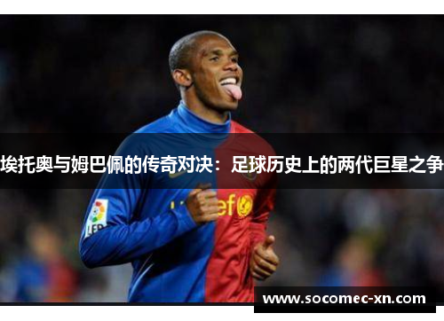 埃托奥与姆巴佩的传奇对决：足球历史上的两代巨星之争