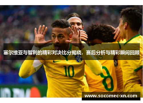 塞尔维亚与智利的精彩对决比分揭晓，赛后分析与精彩瞬间回顾