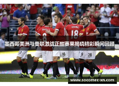 墨西哥美洲与曼联激战正酣赛果揭晓精彩瞬间回顾