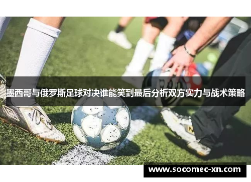 墨西哥与俄罗斯足球对决谁能笑到最后分析双方实力与战术策略