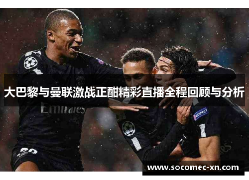 大巴黎与曼联激战正酣精彩直播全程回顾与分析