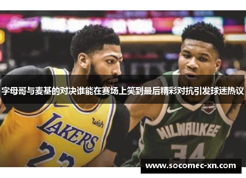 字母哥与麦基的对决谁能在赛场上笑到最后精彩对抗引发球迷热议