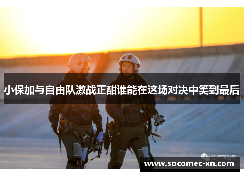 小保加与自由队激战正酣谁能在这场对决中笑到最后