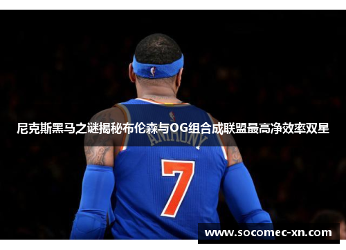 尼克斯黑马之谜揭秘布伦森与OG组合成联盟最高净效率双星