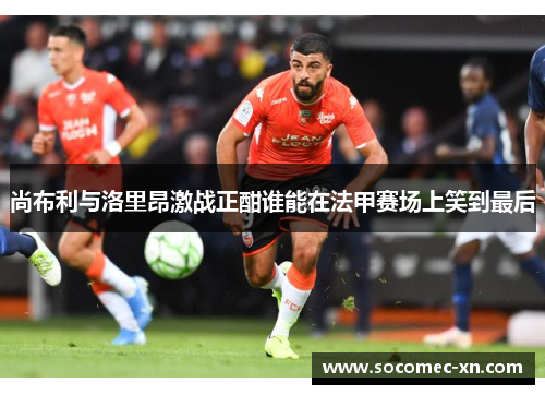 尚布利与洛里昂激战正酣谁能在法甲赛场上笑到最后