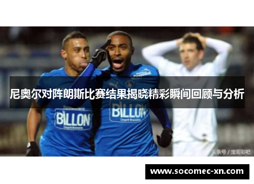 尼奥尔对阵朗斯比赛结果揭晓精彩瞬间回顾与分析