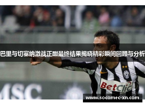 巴里与切塞纳激战正酣最终结果揭晓精彩瞬间回顾与分析