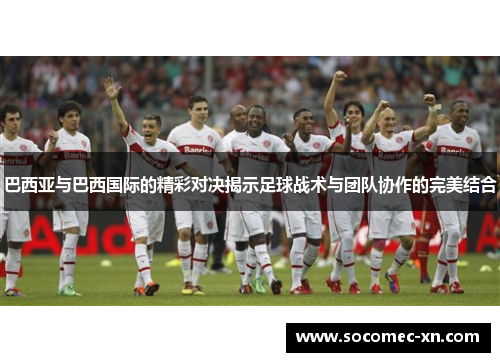 巴西亚与巴西国际的精彩对决揭示足球战术与团队协作的完美结合