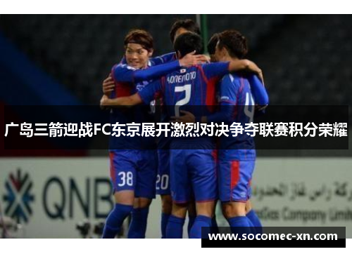 广岛三箭迎战FC东京展开激烈对决争夺联赛积分荣耀