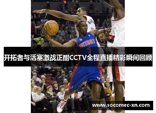 开拓者与活塞激战正酣CCTV全程直播精彩瞬间回顾