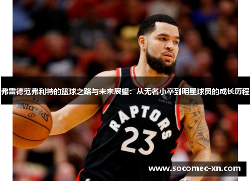弗雷德范弗利特的篮球之路与未来展望：从无名小卒到明星球员的成长历程