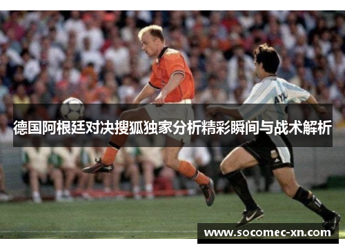 德国阿根廷对决搜狐独家分析精彩瞬间与战术解析