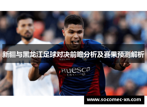 新疆与黑龙江足球对决前瞻分析及赛果预测解析