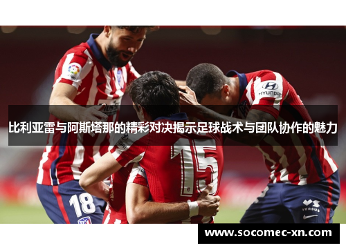 比利亚雷与阿斯塔那的精彩对决揭示足球战术与团队协作的魅力
