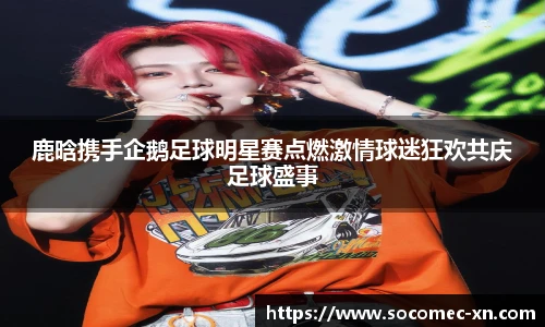 鹿晗携手企鹅足球明星赛点燃激情球迷狂欢共庆足球盛事